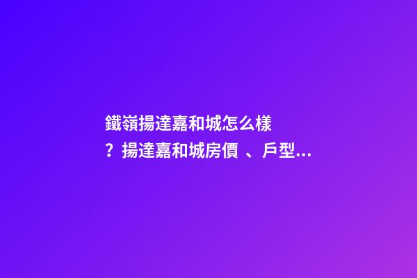 鐵嶺揚達嘉和城怎么樣？揚達嘉和城房價、戶型圖、周邊配套樓盤分析